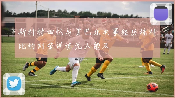 斯科特回忆与贾巴尔共事经历称科比的刻苦训练无人能及