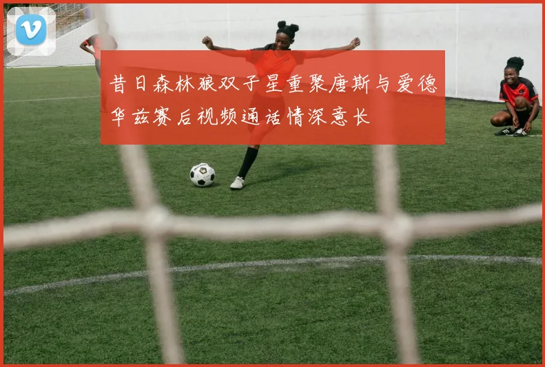 昔日森林狼双子星重聚唐斯与爱德华兹赛后视频通话情深意长
