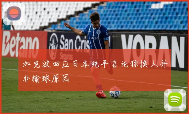 加克波回应日本绝平言论称换人并非输球原因