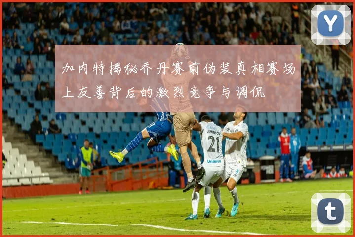加内特揭秘乔丹赛前伪装真相赛场上友善背后的激烈竞争与调侃