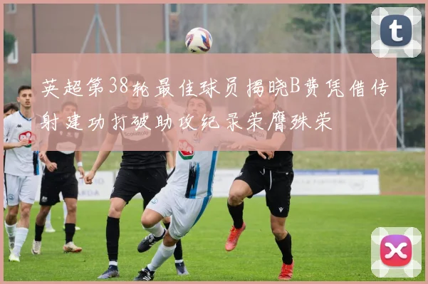 英超第38轮最佳球员揭晓B费凭借传射建功打破助攻纪录荣膺殊荣