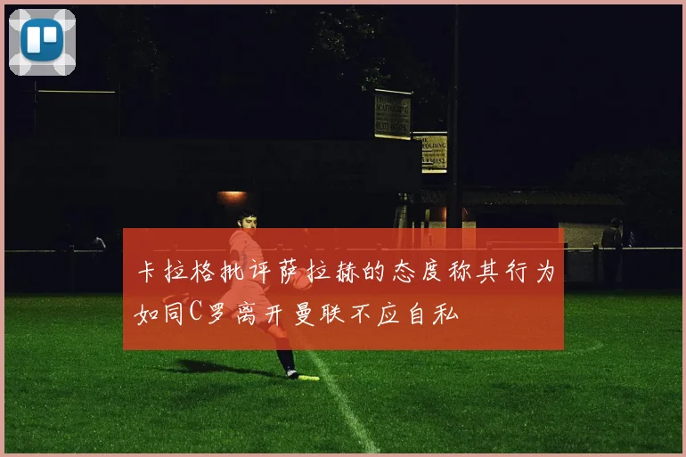 卡拉格批评萨拉赫的态度称其行为如同C罗离开曼联不应自私