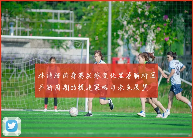 林诗栋热身赛发球变化显著解析国乒新周期的提速策略与未来展望