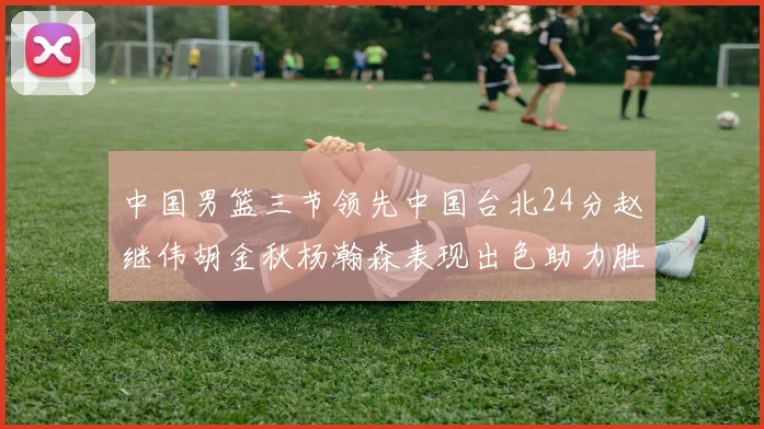 中国男篮三节领先中国台北24分赵继伟胡金秋杨瀚森表现出色助力胜利