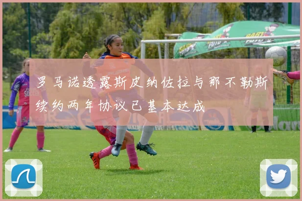 罗马诺透露斯皮纳佐拉与那不勒斯续约两年协议已基本达成
