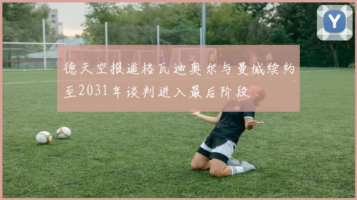 德天空报道格瓦迪奥尔与曼城续约至2031年谈判进入最后阶段