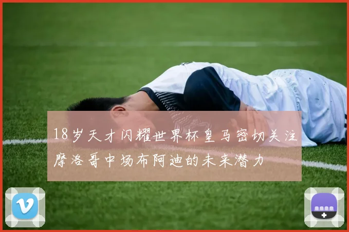 18岁天才闪耀世界杯皇马密切关注摩洛哥中场布阿迪的未来潜力