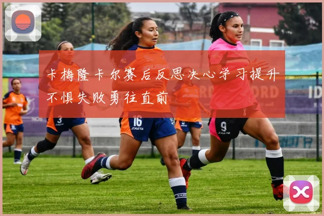 卡梅隆卡尔赛后反思决心学习提升不惧失败勇往直前