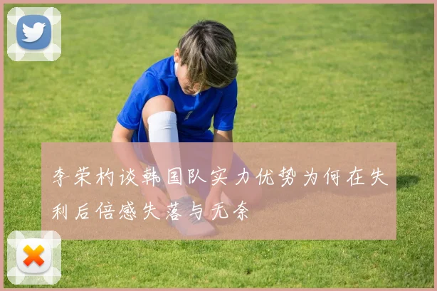 李荣杓谈韩国队实力优势为何在失利后倍感失落与无奈