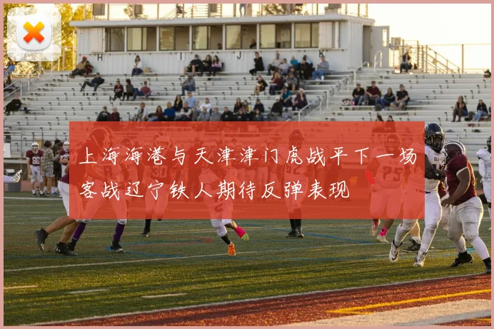 上海海港与天津津门虎战平下一场客战辽宁铁人期待反弹表现