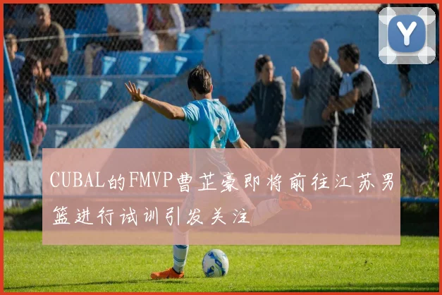 CUBAL的FMVP曹芷豪即将前往江苏男篮进行试训引发关注