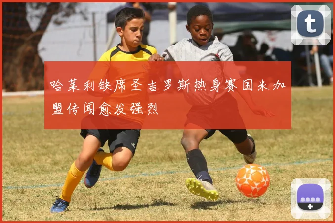 哈莱利缺席圣吉罗斯热身赛国米加盟传闻愈发强烈