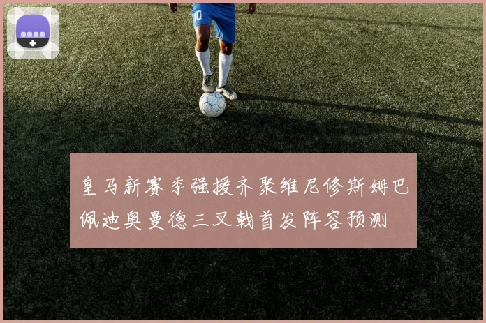皇马新赛季强援齐聚维尼修斯姆巴佩迪奥曼德三叉戟首发阵容预测