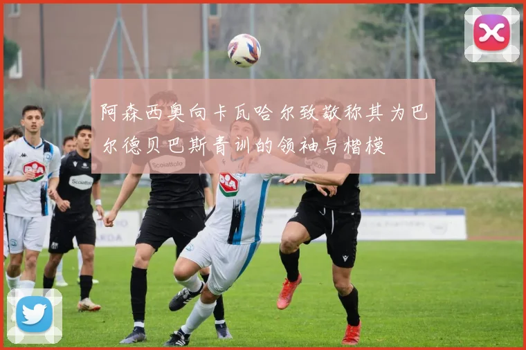 阿森西奥向卡瓦哈尔致敬称其为巴尔德贝巴斯青训的领袖与楷模