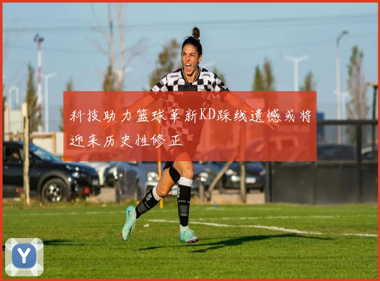 科技助力篮球革新KD踩线遗憾或将迎来历史性修正